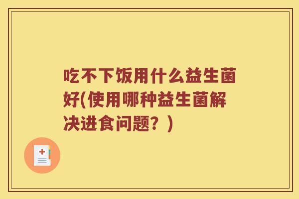 吃不下饭用什么益生菌好(使用哪种益生菌解决进食问题？)