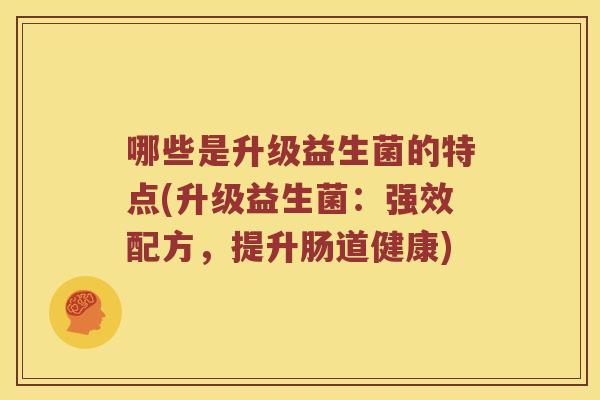 哪些是升级益生菌的特点(升级益生菌：强效配方，提升肠道健康)