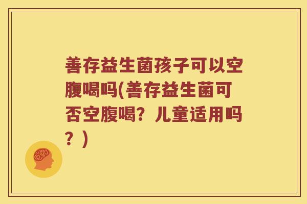 善存益生菌孩子可以空腹喝吗(善存益生菌可否空腹喝？儿童适用吗？)