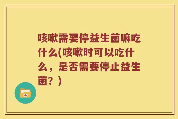 咳嗽需要停益生菌嘛吃什么(咳嗽时可以吃什么，是否需要停止益生菌？)