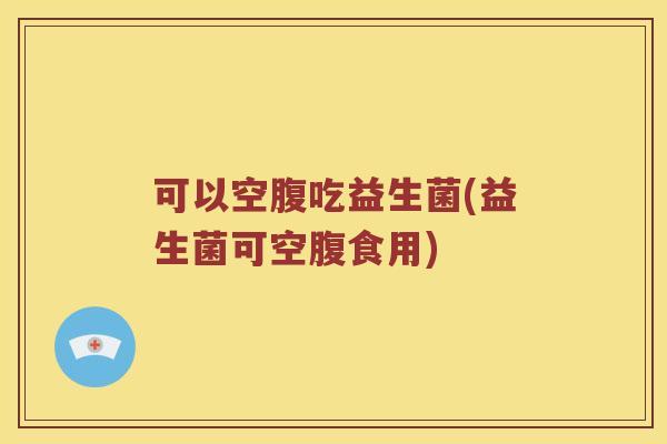 可以空腹吃益生菌(益生菌可空腹食用)