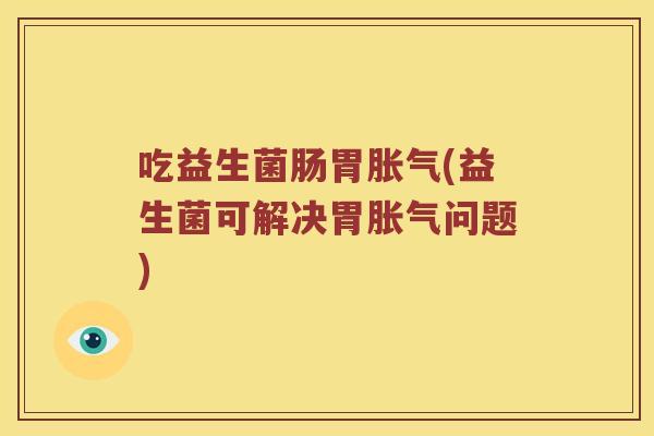 吃益生菌肠胃胀气(益生菌可解决胃胀气问题)