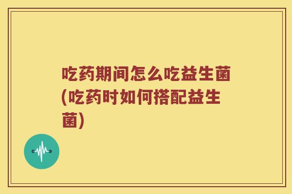 吃药期间怎么吃益生菌(吃药时如何搭配益生菌)