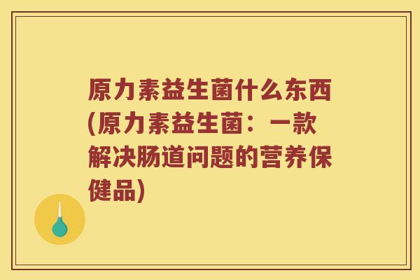 原力素益生菌什么东西(原力素益生菌：一款解决肠道问题的营养保健品)