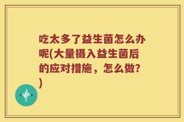 吃太多了益生菌怎么办呢(大量摄入益生菌后的应对措施，怎么做？)