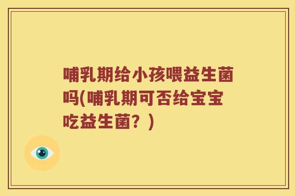 哺乳期给小孩喂益生菌吗(哺乳期可否给宝宝吃益生菌？)