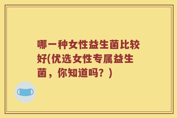 哪一种女性益生菌比较好(优选女性专属益生菌,你知道吗?) 哪一种女性益生菌比较好(优选女性专属益生菌,你知道吗?)
