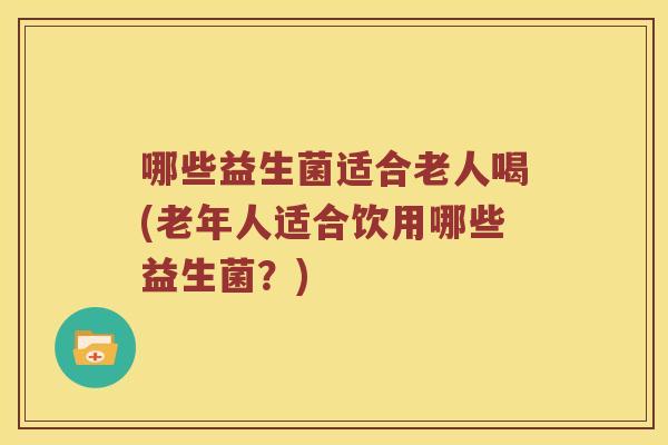 哪些益生菌适合老人喝(老年人适合饮用哪些益生菌?) 哪些益生菌适合老人喝(老年人适合饮用哪些益生菌?)