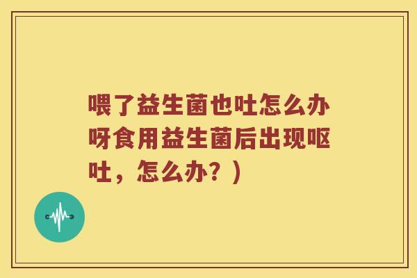 喂了益生菌也吐怎么办呀食用益生菌后出现呕吐，怎么办？)
