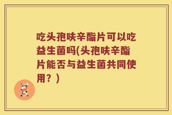 吃头孢呋辛酯片可以吃益生菌吗(头孢呋辛酯片能否与益生菌共同使用？)