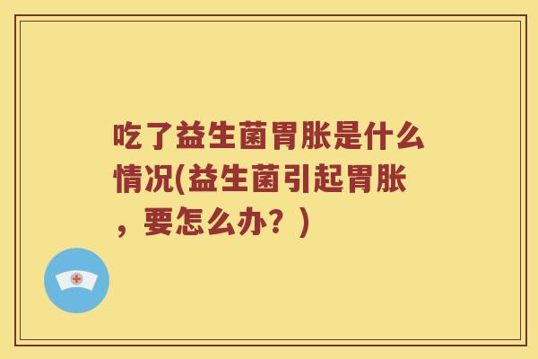 吃了益生菌胃胀是什么情况(益生菌引起胃胀,要怎么办?) 吃了益生菌胃胀是什么情况(益生菌引起胃胀,要怎么办?)