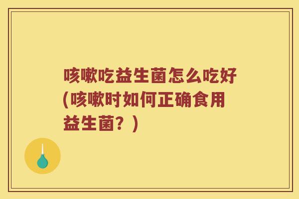 咳嗽吃益生菌怎么吃好(咳嗽时如何正确食用益生菌？)