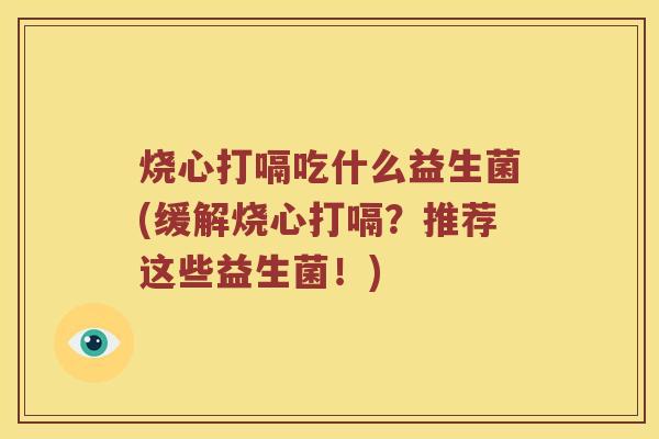 烧心打嗝吃什么益生菌(缓解烧心打嗝？推荐这些益生菌！)