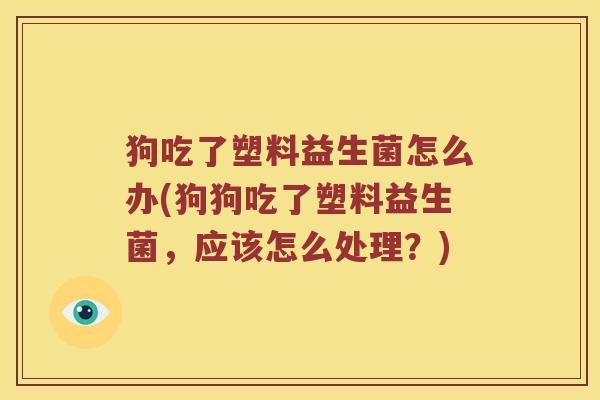 狗吃了塑料益生菌怎么办(狗狗吃了塑料益生菌，应该怎么处理？)