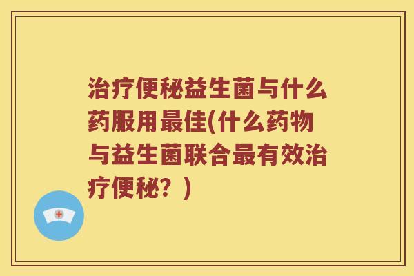 治疗便秘益生菌与什么药服用最佳(什么药物与益生菌联合最有效治疗便秘？)