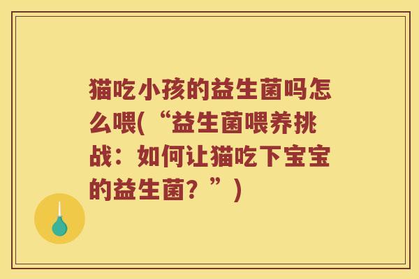 猫吃小孩的益生菌吗怎么喂(“益生菌喂养挑战：如何让猫吃下宝宝的益生菌？”)