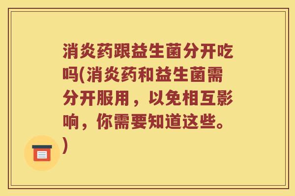 药跟益生菌分开吃吗(药和益生菌需分开服用,以免相互影响,你需要知道这些。) 药跟益生菌分开吃吗(药和益生菌需分开服用,以免相互影响,你需要知道这些。)