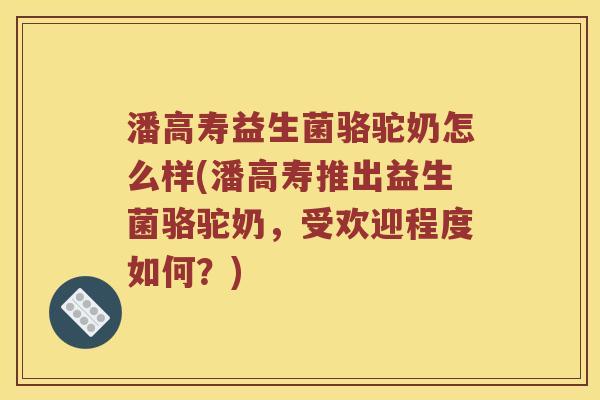 潘高寿益生菌骆驼奶怎么样(潘高寿推出益生菌骆驼奶，受欢迎程度如何？)