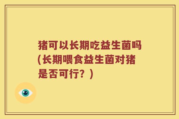 猪可以长期吃益生菌吗(长期喂食益生菌对猪是否可行？)