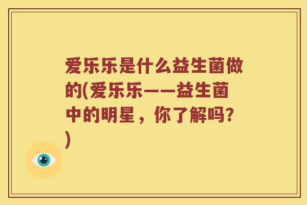 爱乐乐是什么益生菌做的(爱乐乐——益生菌中的明星，你了解吗？)