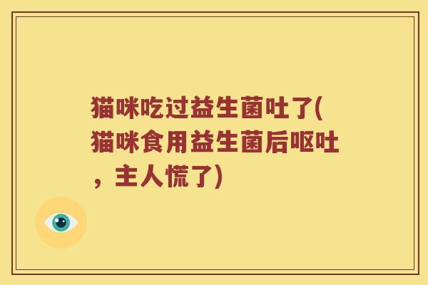 猫咪吃过益生菌吐了(猫咪食用益生菌后,主人慌了) 猫咪吃过益生菌吐了(猫咪食用益生菌后,主人慌了)