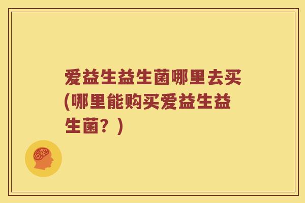 爱益生益生菌哪里去买(哪里能购买爱益生益生菌？)