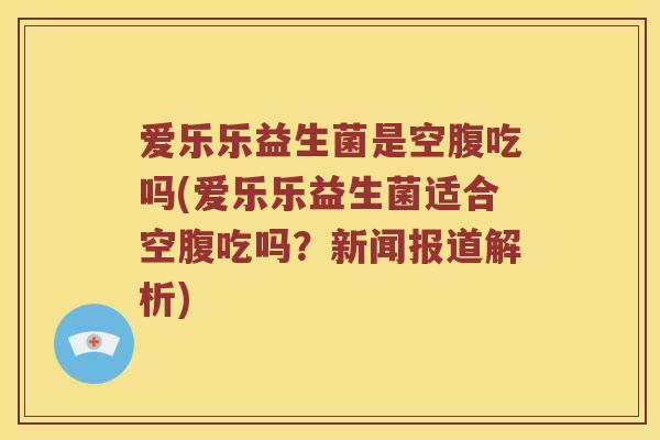 爱乐乐益生菌是空腹吃吗(爱乐乐益生菌适合空腹吃吗？新闻报道解析)