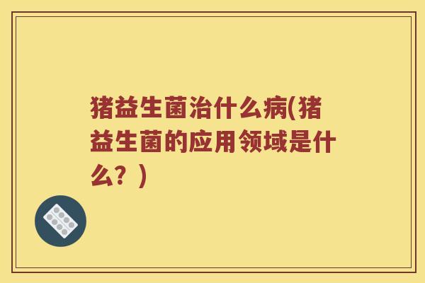猪益生菌治什么病(猪益生菌的应用领域是什么？)