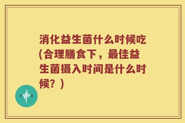 消化益生菌什么时候吃(合理膳食下，最佳益生菌摄入时间是什么时候？)