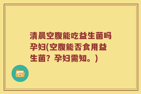 清晨空腹能吃益生菌吗孕妇(空腹能否食用益生菌？孕妇需知。)