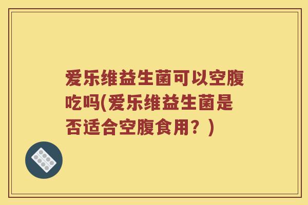 爱乐维益生菌可以空腹吃吗(爱乐维益生菌是否适合空腹食用?) 爱乐维益生菌可以空腹吃吗(爱乐维益生菌是否适合空腹食用?)