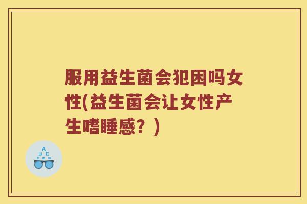 服用益生菌会犯困吗女性(益生菌会让女性产生嗜睡感？)