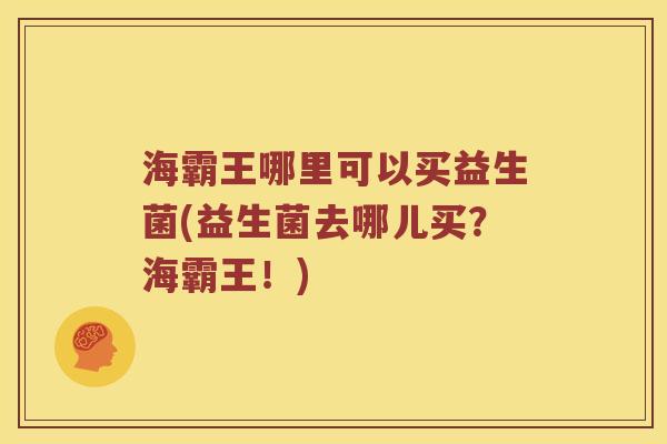 海霸王哪里可以买益生菌(益生菌去哪儿买？海霸王！)