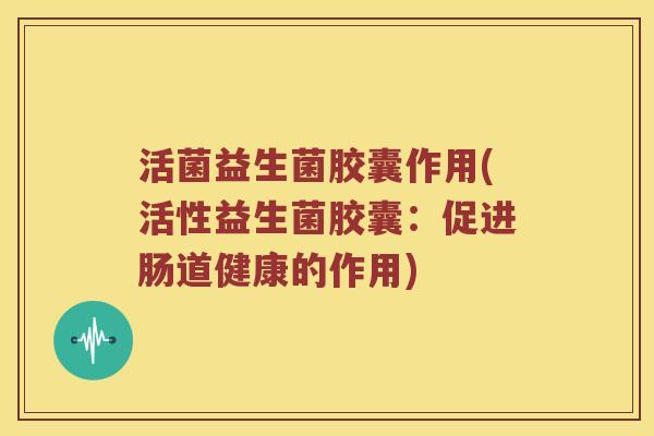 活菌益生菌胶囊作用(活性益生菌胶囊：促进肠道健康的作用)