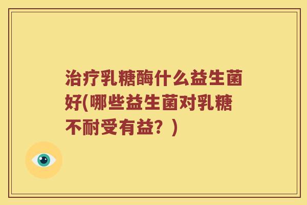 治疗乳糖酶什么益生菌好(哪些益生菌对乳糖不耐受有益？)