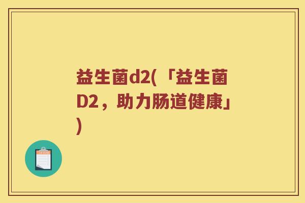 益生菌d2(「益生菌D2,助力肠道健康」) 益生菌d2(「益生菌D2,助力肠道健康」)