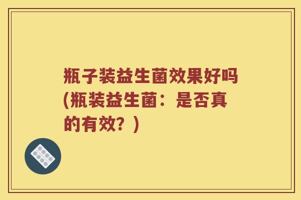 瓶子装益生菌效果好吗(瓶装益生菌：是否真的有效？)