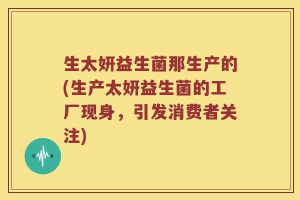 生太妍益生菌那生产的(生产太妍益生菌的工厂现身，引发消费者关注)