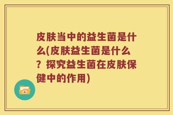 皮肤当中的益生菌是什么(皮肤益生菌是什么？探究益生菌在皮肤保健中的作用)
