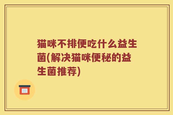 猫咪不排便吃什么益生菌(解决猫咪的益生菌推荐) 猫咪不排便吃什么益生菌(解决猫咪的益生菌推荐)