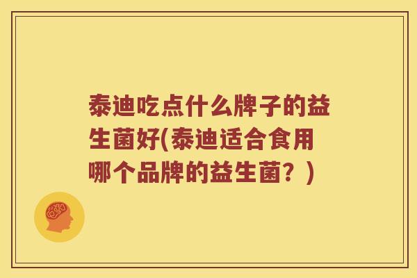 泰迪吃点什么牌子的益生菌好(泰迪适合食用哪个品牌的益生菌？)