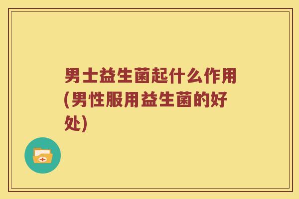 男士益生菌起什么作用(男性服用益生菌的好处)