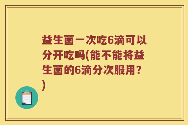 益生菌一次吃6滴可以分开吃吗(能不能将益生菌的6滴分次服用？)