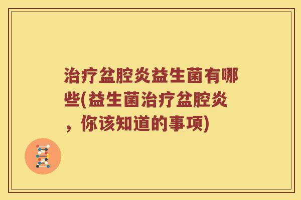 治疗盆腔炎益生菌有哪些(益生菌治疗盆腔炎，你该知道的事项)
