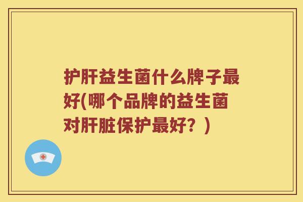 护肝益生菌什么牌子最好(哪个品牌的益生菌对肝脏保护最好？)