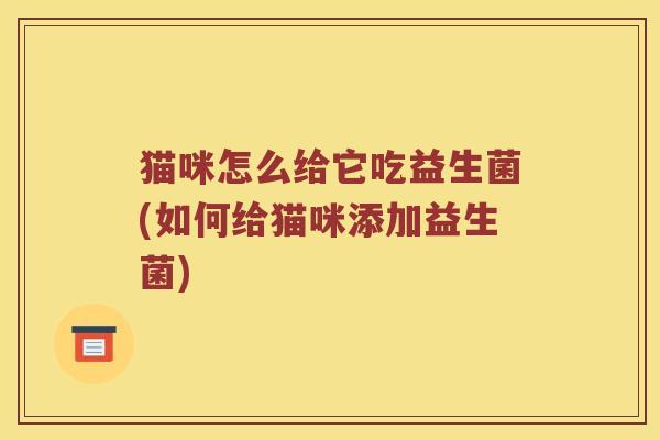猫咪怎么给它吃益生菌(如何给猫咪添加益生菌)