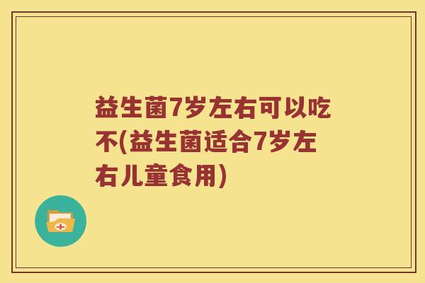 益生菌7岁左右可以吃不(益生菌适合7岁左右儿童食用) 益生菌7岁左右可以吃不(益生菌适合7岁左右儿童食用)