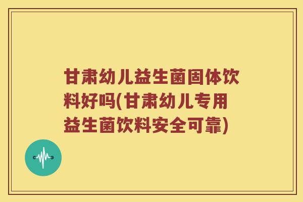 甘肃幼儿益生菌固体饮料好吗(甘肃幼儿专用益生菌饮料安全可靠)