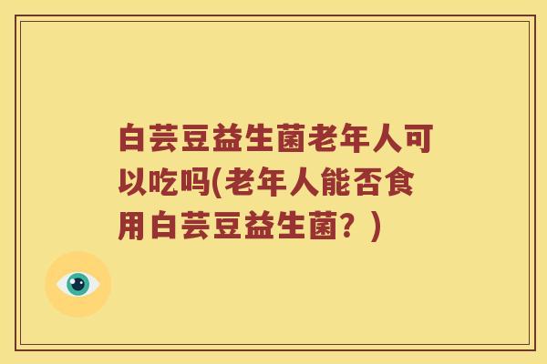 白芸豆益生菌老年人可以吃吗(老年人能否食用白芸豆益生菌?) 白芸豆益生菌老年人可以吃吗(老年人能否食用白芸豆益生菌?)
