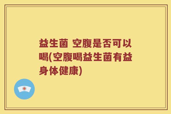 益生菌 空腹是否可以喝(空腹喝益生菌有益身体健康)